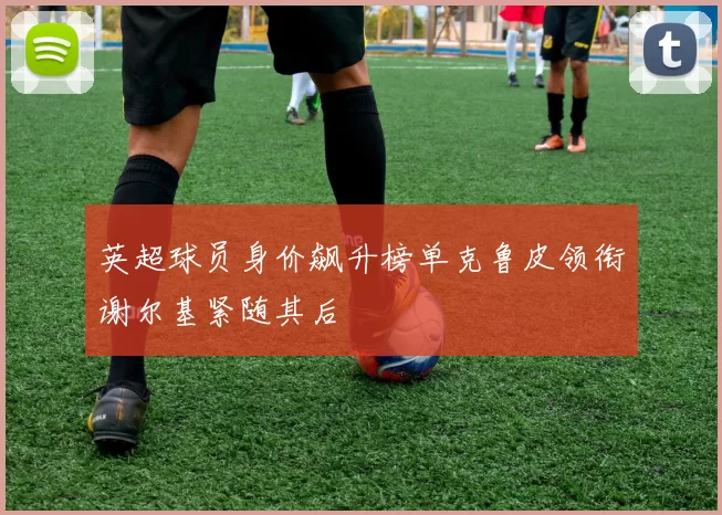 英超球员身价飙升榜单克鲁皮领衔谢尔基紧随其后