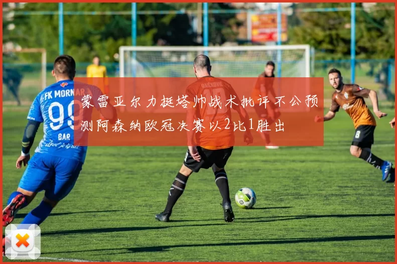 蒙雷亚尔力挺塔帅战术批评不公预测阿森纳欧冠决赛以2比1胜出