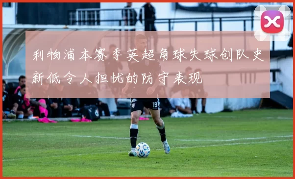 利物浦本赛季英超角球失球创队史新低令人担忧的防守表现