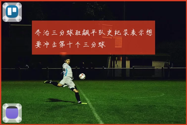 乔治三分球狂飙平队史纪录表示想要冲击第十个三分球