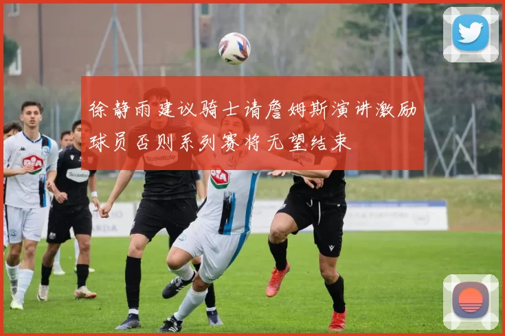 徐静雨建议骑士请詹姆斯演讲激励球员否则系列赛将无望结束