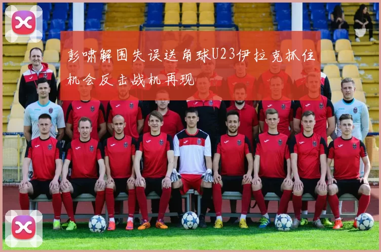 彭啸解围失误送角球U23伊拉克抓住机会反击战机再现