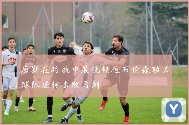 唐斯在对抗中展现韧性布伦森助力球队逆转击败马刺