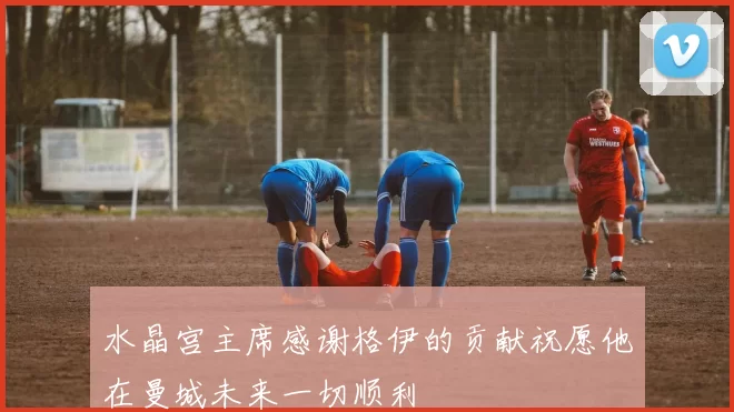 水晶宫主席感谢格伊的贡献祝愿他在曼城未来一切顺利