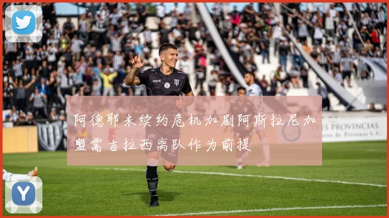 阿德耶米续约危机加剧阿斯拉尼加盟需吉拉西离队作为前提