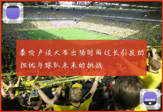 泰伦卢谈大洛出场时间过长引发的担忧与球队未来的挑战