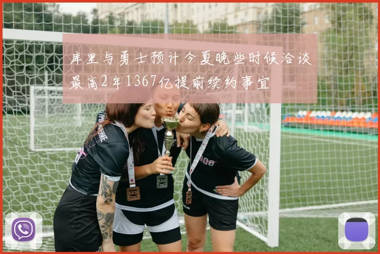 库里与勇士预计今夏晚些时候洽谈最高2年1367亿提前续约事宜