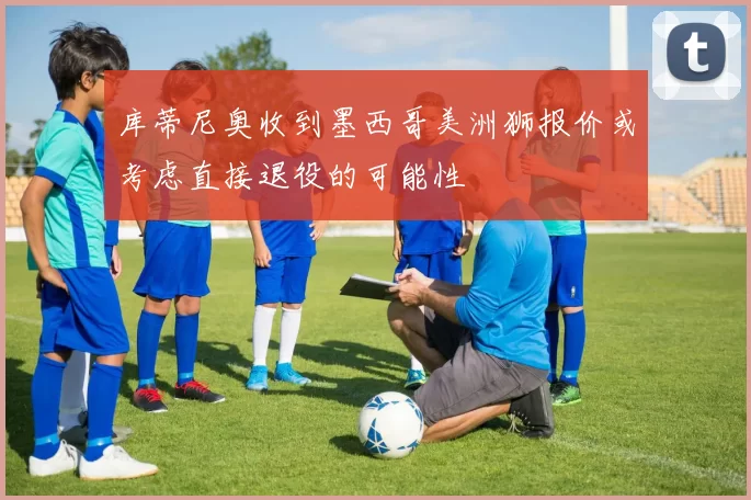 库蒂尼奥收到墨西哥美洲狮报价或考虑直接退役的可能性