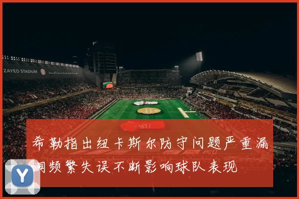 希勒指出纽卡斯尔防守问题严重漏洞频繁失误不断影响球队表现