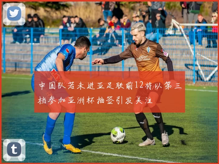 中国队若未进亚足联前12将以第三档参加亚洲杯抽签引发关注