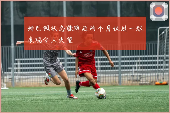 姆巴佩状态骤降近两个月仅进一球表现令人失望