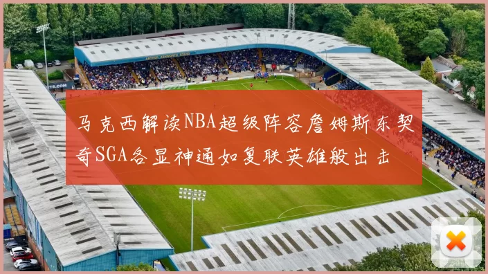 马克西解读NBA超级阵容詹姆斯东契奇SGA各显神通如复联英雄般出击
