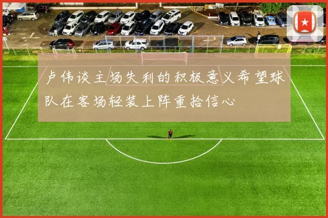 卢伟谈主场失利的积极意义希望球队在客场轻装上阵重拾信心