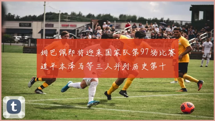 姆巴佩即将迎来国家队第97场比赛追平本泽马等三人并列历史第十