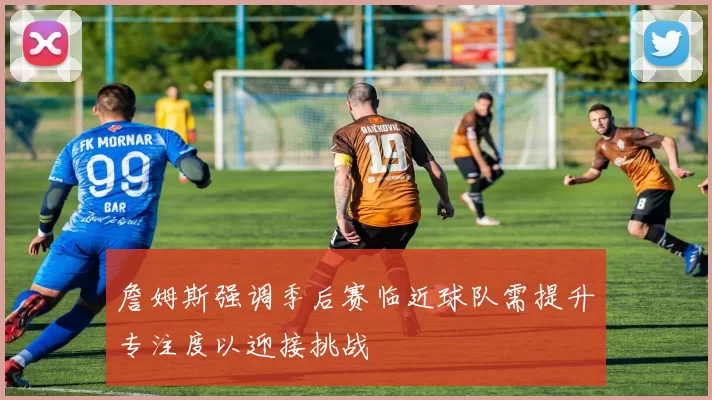 詹姆斯强调季后赛临近球队需提升专注度以迎接挑战