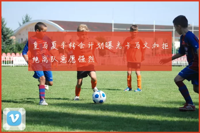 皇马夏季转会计划曝光卡马文加拒绝离队意愿强烈
