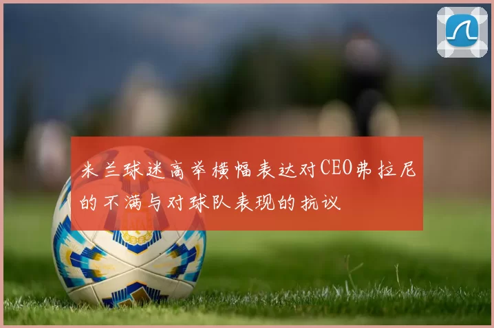 米兰球迷高举横幅表达对CEO弗拉尼的不满与对球队表现的抗议