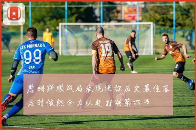 詹姆斯顺风局表现堪称历史最佳落后时依然全力以赴打满第四节