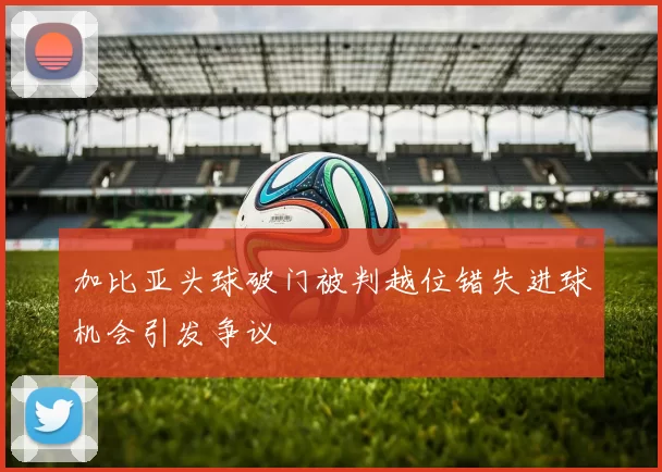 加比亚头球破门被判越位错失进球机会引发争议