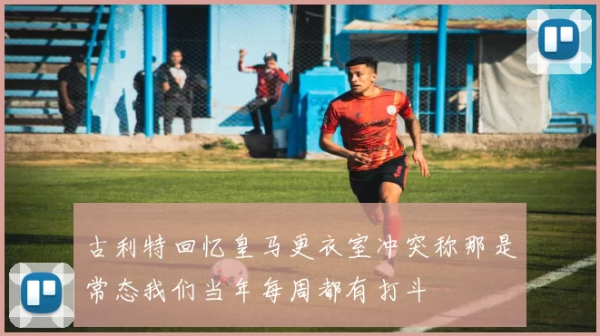 古利特回忆皇马更衣室冲突称那是常态我们当年每周都有打斗