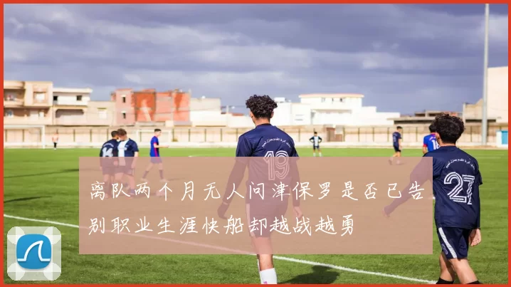 离队两个月无人问津保罗是否已告别职业生涯快船却越战越勇