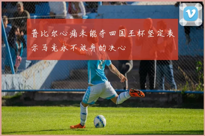普比尔心痛未能夺回国王杯坚定表示马竞永不放弃的决心