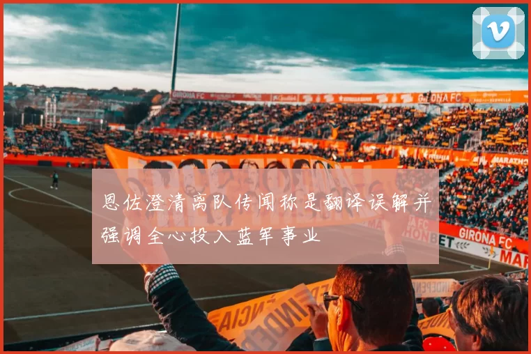 恩佐澄清离队传闻称是翻译误解并强调全心投入蓝军事业